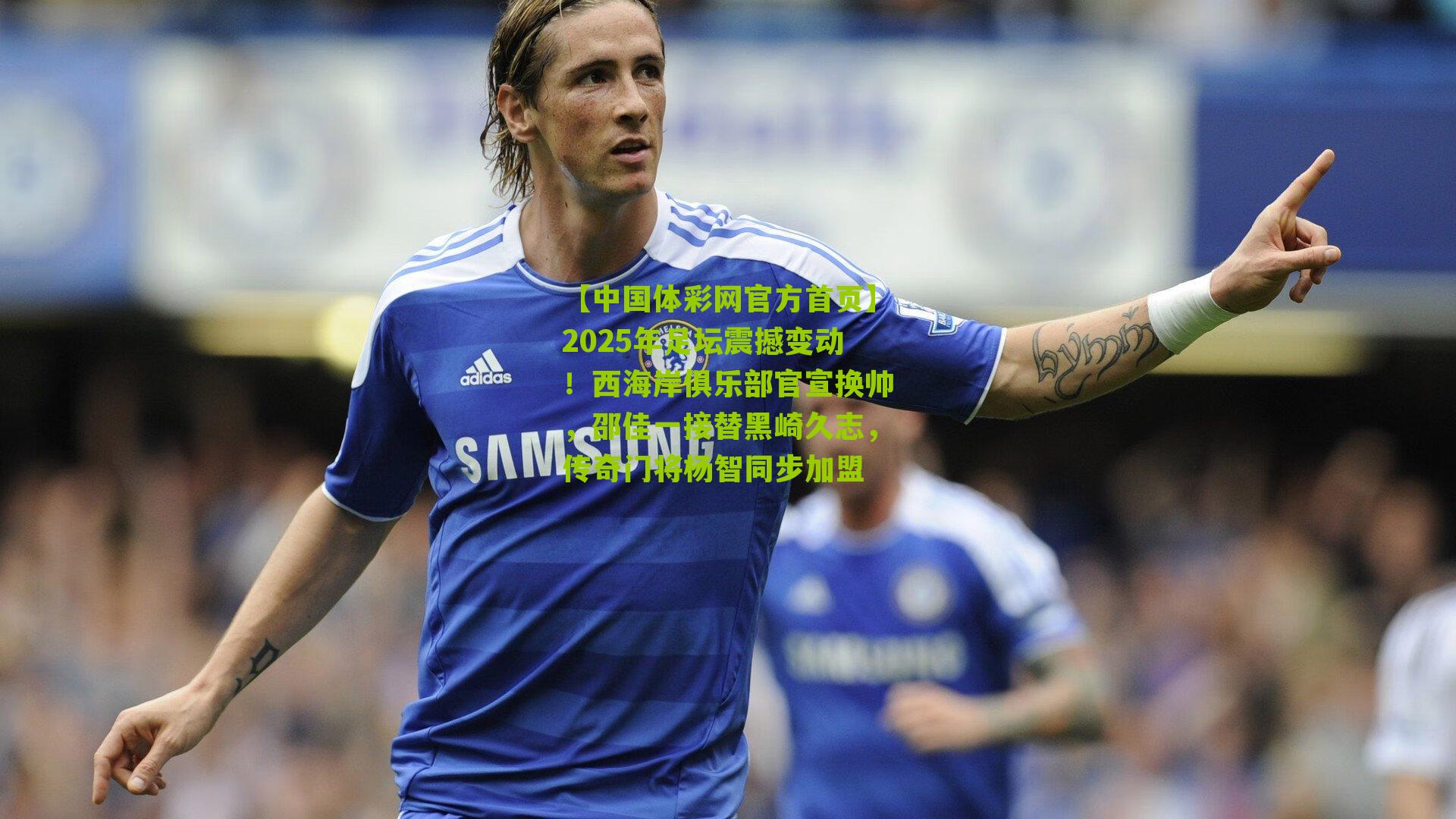 2025年足坛震撼变动！西海岸俱乐部官宣换帅，邵佳一接替黑崎久志，传奇门将杨智同步加盟